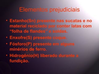 Elementos prejudiciais
• Estanho(Sn) presente nas sucatas e no
  material reciclado por conter latas com
  “folha de flandes” e soldas.
• Enxofre(S) presente coque.
• Fósforo(P) presente em alguns
  minérios de ferro.
• Hidrogênio(H) liberado durante a
  fundição.
 