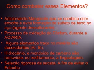 Como combater esses Elementos?

• Adicionando Manganês que se combina com
  enxofre e evita formação de sulfeto de ferro no
  aço (agente dessulfurante).
• Processo de oxidação do Fósforo, durante a
  ACIARIA.
• Alguns elementos traço no minério são
  desoxidantes (Al, Si).
• Hidrogênio, e monóxido de carbono são
  removidos no resfriamento, a linguotagem.
• Seleção rigorosa da sucata. A fim de evitar o
  Estanho
 