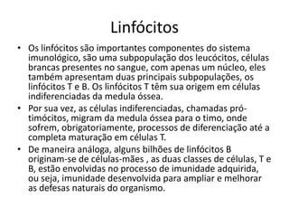 Linfócitos
• Os linfócitos são importantes componentes do sistema
  imunológico, são uma subpopulação dos leucócitos, células
  brancas presentes no sangue, com apenas um núcleo, eles
  também apresentam duas principais subpopulações, os
  linfócitos T e B. Os linfócitos T têm sua origem em células
  indiferenciadas da medula óssea.
• Por sua vez, as células indiferenciadas, chamadas pró-
  timócitos, migram da medula óssea para o timo, onde
  sofrem, obrigatoriamente, processos de diferenciação até a
  completa maturação em células T.
• De maneira análoga, alguns bilhões de linfócitos B
  originam-se de células-mães , as duas classes de células, T e
  B, estão envolvidas no processo de imunidade adquirida,
  ou seja, imunidade desenvolvida para ampliar e melhorar
  as defesas naturais do organismo.
 