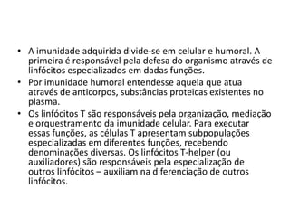 • A imunidade adquirida divide-se em celular e humoral. A
  primeira é responsável pela defesa do organismo através de
  linfócitos especializados em dadas funções.
• Por imunidade humoral entendesse aquela que atua
  através de anticorpos, substâncias proteicas existentes no
  plasma.
• Os linfócitos T são responsáveis pela organização, mediação
  e orquestramento da imunidade celular. Para executar
  essas funções, as células T apresentam subpopulações
  especializadas em diferentes funções, recebendo
  denominações diversas. Os linfócitos T-helper (ou
  auxiliadores) são responsáveis pela especialização de
  outros linfócitos – auxiliam na diferenciação de outros
  linfócitos.
 