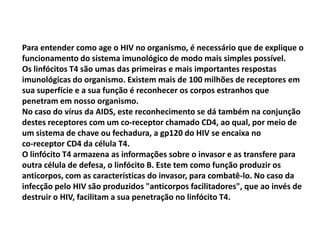 Para entender como age o HIV no organismo, é necessário que de explique o
funcionamento do sistema imunológico de modo mais simples possível.
Os linfócitos T4 são umas das primeiras e mais importantes respostas
imunológicas do organismo. Existem mais de 100 milhões de receptores em
sua superfície e a sua função é reconhecer os corpos estranhos que
penetram em nosso organismo.
No caso do vírus da AIDS, este reconhecimento se dá também na conjunção
destes receptores com um co-receptor chamado CD4, ao qual, por meio de
um sistema de chave ou fechadura, a gp120 do HIV se encaixa no
co-receptor CD4 da célula T4.
O linfócito T4 armazena as informações sobre o invasor e as transfere para
outra célula de defesa, o linfócito B. Este tem como função produzir os
anticorpos, com as características do invasor, para combatê-lo. No caso da
infecção pelo HIV são produzidos "anticorpos facilitadores", que ao invés de
destruir o HIV, facilitam a sua penetração no linfócito T4.
 