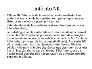 Linfócito NK
• Células NK: São parte da imunidade celular mediada. Eles
  podem atacar a célula hospedeira, tem parte importante no
  sistema imune inato e papel principal na
• defendendo-se de hospedeiros tanto em tumores como em
  infecções virais,
• cells distingue células infectadas e tumorosas de uma normal
  de células não infectadas por reconhecimento de alterações
  nos níveis da molécula de superfície chamada de MHC - classe
  I (Complexo principal de histocompatibilidade). As células NK
  são ativadas por citocinas chamadas interferons. Ativadas
  células N liberam grânulos citotóxicos que destroem as células
  hostis. Elas são chamadas de "natural killer" por causa da
  noção inicial que elas não necessitavam de ativação primária
  para matar Células.
 