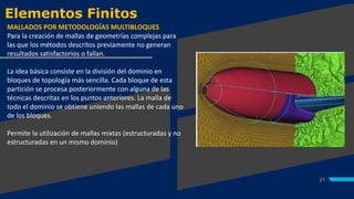 Elementos Finitos
21
MALLADOS POR METODOLOGÍAS MULTIBLOQUES
Para la creación de mallas de geometrías complejas para
las que los métodos descritos previamente no generan
resultados satisfactorios o fallan.
La idea básica consiste en la división del dominio en
bloques de topología más sencilla. Cada bloque de esta
partición se procesa posteriormente con alguna de las
técnicas descritas en los puntos anteriores. La malla de
todo el dominio se obtiene uniendo las mallas de cada uno
de los bloques.
Permite la utilización de mallas mixtas (estructuradas y no
estructuradas en un mismo dominio)
 