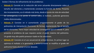 21
Existen 3 formas de refinamiento de los problemas:
 Método H: Consiste en la reducción del error actuando directamente sobre el
tamaño del elemento y manteniendo constante la función de forma. Presenta
dos inconvenientes, es el método más lento, desde el punto de vista de velocidad
de convergencia; y se pierde el control sobre el mallado, pudiendo generarse
mallas distorsionadas.
 Método P: Consiste en ir aumentando progresivamente el grado de los
polinomios de interpolación (funciones de forma), manteniendo fijo el tamaño
de los elementos. Tiene mayor velocidad de convergencia que el método H, pero
presenta el problema de que requiere acotar el grado máximo del polinomio.
Un grado muy alto podría provocar rizado en las soluciones.
 Método HP: Consiste en el uso secuencial de ambas técnicas. En primer lugar se
optimiza el mallado a la geometría, y posteriormente se modifica el grado del
polinomio hasta alcanzar el error deseado.
 