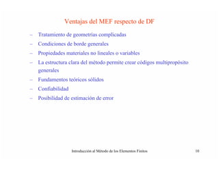 Ventajas del MEF respecto de DF
–   Tratamiento de geometrías complicadas
–   Condiciones de borde generales
–   Propiedades materiales no lineales o variables
–   La estructura clara del método permite crear códigos multipropósito
    generales
–   Fundamentos teóricos sólidos
–   Confiabilidad
–   Posibilidad de estimación de error




                    Introducción al Método de los Elementos Finitos       10
 