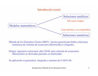 Introducción (cont)

                                                                  Soluciones analíticas
                                                                         Sólo casos simples

Modelos matemáticos
                                                               Casos prácticos, en computadora

                                                                 Soluciones numéricas

Método de los Elementos Finitos (MEF) : técnica general para hallar soluciones
  numéricas de sistemas de ecuaciones diferenciales e integrales.

Origen: ingeniería estructural, años 50/60, para solución de ecuaciones
   diferenciales en derivadas parciales en elasticidad.

Su aplicación se generalizó, integrado a sistemas de CAD/CAE.

                       Introducción al Método de los Elementos Finitos                        3
 