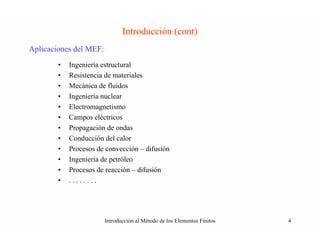 Introducción (cont)
Aplicaciones del MEF:
        •   Ingeniería estructural
        •   Resistencia de materiales
        •   Mecánica de fluidos
        •   Ingeniería nuclear
        •   Electromagnetismo
        •   Campos eléctricos
        •   Propagación de ondas
        •   Conducción del calor
        •   Procesos de convección – difusión
        •   Ingeniería de petróleo
        •   Procesos de reacción – difusión
        •   ........




                        Introducción al Método de los Elementos Finitos   4
 