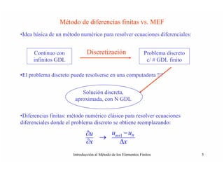Método de diferencias finitas vs. MEF
•Idea básica de un método numérico para resolver ecuaciones diferenciales:


     Continuo con              Discretización                    Problema discreto
     infinitos GDL                                                c/ # GDL finito

•El problema discreto puede resolverse en una computadora !!!


                           Solución discreta,
                        aproximada, con N GDL

•Diferencias finitas: método numérico clásico para resolver ecuaciones
diferenciales donde el problema discreto se obtiene reemplazando:

                              ∂u   un+1 − un
                                 →
                              ∂x      Δx
                       Introducción al Método de los Elementos Finitos               5
 