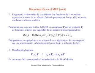 Discretización en el MEF (cont)
2. En general, la dimensión de V es infinita (las funciones de V no pueden
   expresarse a través de un número finito de parámetros). Luego, (M) no puede
   resolverse en forma analítica.

Para hallar una solución, la idea del MEF es reemplazar V por un conjunto Vh
   de funciones simples que dependen de un número finito de parámetros:

                  h                 h     h          h                   h

Este problema es equivalente a un sistema de ecs. algebraicas. Se espera que uh
    sea una aproximación suficientemente buena de u , la solución de (M).

3. Usualmente elegimos:

                        h                     h      h        h

En este caso, (M h ) corresponde al método clásico de Ritz-Galerkin

                       Introducción al Método de los Elementos Finitos            7
 