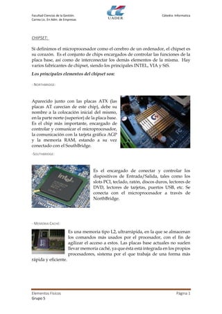 Facultad Ciencias de la Gestión. Cátedra: Informatica
Carrea Lic. En Adm. de Empresas
Elementos Físicos Página 1
Grupo 5
CHIPSET:
Si definimos el microprocesador como el cerebro de un ordenador, el chipset es
su corazón. Es el conjunto de chips encargados de controlar las funciones de la
placa base, así como de interconectar los demás elementos de la misma. Hay
varios fabricantes de chipset, siendo los principales INTEL, VIA y SiS.
Los principales elementos del chipset son:
- NORTHBRIDGE:
Aparecido junto con las placas ATX (las
placas AT carecían de este chip), debe su
nombre a la colocación inicial del mismo,
en la parte norte (superior) de la placa base.
Es el chip más importante, encargado de
controlar y comunicar el microprocesador,
la comunicación con la tarjeta gráfica AGP
y la memoria RAM, estando a su vez
conectado con el SouthBridge.
-SOUTHBRIDGE:
Es el encargado de conectar y controlar los
dispositivos de Entrada/Salida, tales como los
slots PCI, teclado, ratón, discos duros, lectores de
DVD, lectores de tarjetas, puertos USB, etc. Se
conecta con el microprocesador a través de
NorthBridge.
- MEMORIA CACHÉ:
Es una memoria tipo L2, ultrarrápida, en la que se almacenan
los comandos más usados por el procesador, con el fin de
agilizar el acceso a estos. Las placas base actuales no suelen
llevar memoria caché, ya que ésta está integrada en los propios
procesadores, sistema por el que trabaja de una forma más
rápida y eficiente.
 
