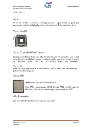 Facultad Ciencias de la Gestión. Cátedra: Informatica
Carrea Lic. En Adm. de Empresas
Elementos Físicos Página 2
Grupo 5
SLOT Y SOCKET:
-Socket:
Es el slot donde se inserta el microprocesador. Dependiendo de para qué
procesador esté diseñada la placa base, estos slots son de los siguientes tipos:
*Socket LGA 775:
*Socket 775 para Intel (P-4 y Celeron):
Para la gama INTEL (Celaron y P4), del tipo 775, con 775 contactos. Este socket
tuene la particularidad de conectar con el procesador mediante contactos, en vez
de mediante pines, que era lo normal hasta ese momento.
*Socket 939:
Para AMD con memorias DDR, del tipo 939, con 939 pines. Este socket está ya
prácticamente extinguido.
*Socket AM2:
Socket AM2 para procesadores AMD:
Para AMD con memorias DDR2, del tipo AM2, con 940 pines. Es
el socket utilizado actualmente por los procesadores AMD.
-Slot de expansión:
Son los utilizados para colocar placas de expansión.
 