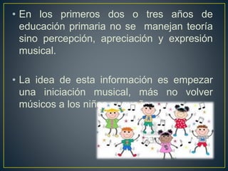 • En los primeros dos o tres años de
educación primaria no se manejan teoría
sino percepción, apreciación y expresión
musical.
• La idea de esta información es empezar
una iniciación musical, más no volver
músicos a los niños pequeños.
 