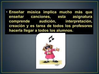• Enseñar música implica mucho más que
enseñar canciones, esta asignatura
comprende audición, interpretación,
creación y es tarea de todos los profesores
hacerla llegar a todos los alumnos.
 