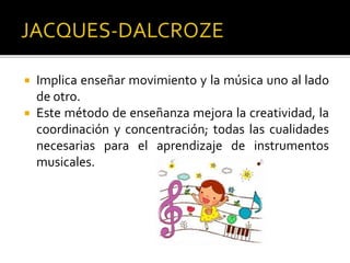  Implica enseñar movimiento y la música uno al lado
de otro.
 Este método de enseñanza mejora la creatividad, la
coordinación y concentración; todas las cualidades
necesarias para el aprendizaje de instrumentos
musicales.
 