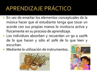  En vez de enseñar los elementos conceptuales de la
música hacer que el estudiante tenga que tocar un
acorde con sus propias manos lo involucra activa y
físicamente en su proceso de aprendizaje.
 Los individuos absorben y recuerdan un 90 a 100%
de lo que hacen y sólo el 20% de lo que leen y
escuchan.
 Mediante la utilización de instrumentos.
 