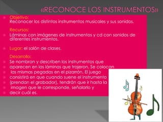  Objetivo:
Reconocer los distintos instrumentos musicales y sus sonidos.
Recursos:
 Láminas con imágenes de instrumentos y cd con sonidos de
diferentes instrumentos.
 Lugar: el salón de clases.
Desarrollo:
 Se nombran y describen los instrumentos que
 aparecen en las láminas que trajeron. Se colocan
 las mismas pegadas en el pizarrón. El juego
 consistirá en que cuando suene el instrumento
 (prendan el grabador), tendrán que ir hasta la
 imagen que le corresponde, señalarlo y
 decir cuál es.
 