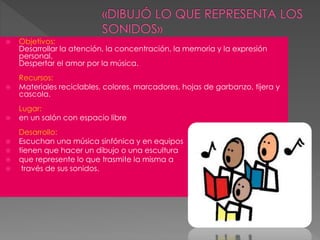  Objetivos:
Desarrollar la atención, la concentración, la memoria y la expresión
personal.
Despertar el amor por la música.
Recursos:
 Materiales reciclables, colores, marcadores, hojas de garbanzo, tijera y
cascola.
Lugar:
 en un salón con espacio libre
Desarrollo:
 Escuchan una música sinfónica y en equipos
 tienen que hacer un dibujo o una escultura
 que represente lo que trasmite la misma a
 través de sus sonidos.
 