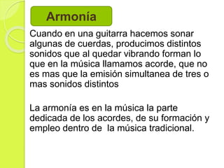 Cuando en una guitarra hacemos sonar
algunas de cuerdas, producimos distintos
sonidos que al quedar vibrando forman lo
que en la música llamamos acorde, que no
es mas que la emisión simultanea de tres o
mas sonidos distintos
La armonía es en la música la parte
dedicada de los acordes, de su formación y
empleo dentro de la música tradicional.
Armonía
 