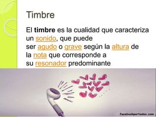 Timbre
El timbre es la cualidad que caracteriza
un sonido, que puede
ser agudo o grave según la altura de
la nota que corresponde a
su resonador predominante
 