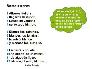 Sinfonía blanca
                             Los versos 2, 4 , 6, 8,
1 Albores del día            10 y 12 tienen rima
2 llegaron llamando,         asonante porque las
3 Desde mi ventana           vocales a-o se repiten
4 se ve todo blanco.         en las palabras finales
                             de los versos.

5 Blanco los caminos,
6 blancos los tejados,
7 la veleta blanca
8 y blancos los campos.

9 La tierra, coqueta,
10 se cubrió de un manto
11 de algodón ligero,
12 blanco, blanco, blanco…
            Carlos Reviejo
 
