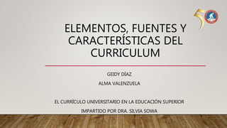 ELEMENTOS, FUENTES Y
CARACTERÍSTICAS DEL
CURRICULUM
GEIDY DÍAZ
ALMA VALENZUELA
EL CURRÍCULO UNIVERSITARIO EN LA EDUCACIÓN SUPERIOR
IMPARTIDO POR DRA. SILVIA SOWA
 