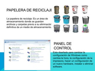PAPELERA DE RECICLAJE
La papelera de reciclaje: Es un área de
almacenamiento donde se guardan
archivos y carpetas previo a su eliminación
definitiva de un medio de almacenamiento.
PANEL DE
CONTROL
Esta diseñado para cambiar la
configuración de Windows como
cambia la hora, la configuración de la
impresora, hacer un configuración de
un nuevo hardware, instalar o eliminar
software.
 