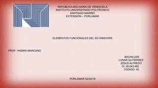 REPUBLICA BOLIVARIA DE VENEZUELA
INSTITUTO UNIVERSITARIO POLITÉCNICO
SANTIAGO MARIÑO
EXTENSIÓN – PORLAMAR
ELEMENTOS FUNCIONALES DEL SO WINDOWS
PROF: YASMIN MARCANO
BACHILLER
LUNAR GUTIERREZ
JESUS ALFREDO
CI: 28.043.462
CODIGO: 45
PORLAMAR 02/04/19
 