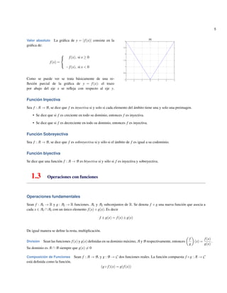 5
Valor absoluto La gr´aﬁca de y = |f(x)| consiste en la
gr´aﬁca de:
f(x) =



f(x), si x ≥ 0
−f(x), si x < 0
Como se puede ver se trata b´asicamente de una re-
ﬂexi´on parcial de la gr´aﬁca de y = f(x): el trazo
por abajo del eje x se reﬂeja con respecto al eje y.
Funci´on Inyectiva
Sea f : A → B, se dice que f es inyectiva si y solo si cada elemento del ´ambito tiene una y solo una preimagen.
• Se dice que si f es creciente en todo su dominio, entonces f es inyectiva.
• Se dice que si f es decreciente en todo su dominio, entonces f es inyectiva.
Funci´on Sobreyectiva
Sea f : A → B, se dice que f es sobreyectiva si y s´olo si el ´ambito de f es igual a su codominio.
Funci´on biyectiva
Se dice que una funci´on f : A → B es biyectiva si y s´olo si f es inyectiva y sobreyectiva.
1.3 Operaciones con funciones
Operaciones fundamentales
Sean f : A1 → R y g : A2 → R funciones. A1 y A2 subconjuntos de R. Se denota f + g una nueva funci´on que asocia a
cada x ∈ A1 ∩A1 con un ´unico elemento f(x)+g(x). Es decir
f ±g(x) = f(x)±g(x)
De igual manera se deﬁne la resta, multiplicaci´on.
Divisi´on Sean las funciones f(x) y g(x) deﬁnidas en su dominio m´aximo, A y B respectivamente, entonces
f
g
(x) =
f(x)
g(x)
.
Su dominio es A ∩ B siempre que g(x) = 0
Composici´on de Funciones Sean f : A → B, y g : B → C dos funciones reales. La funci´on compuesta f ◦g : A → C
est´a deﬁnida como la funci´on.
(g◦ f)(x) = g(f(x))
 