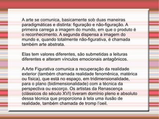 A arte se comunica, basicamente sob duas maneiras
paradigmáticas e distinta: figuração e não-figuração. A
primeira carrega a imagem do mundo, em que o produto é
o reconhecimento. A segunda dispensa a imagem do
mundo e, quando totalmente não-figurativa, é chamada
também arte abstrata.

Elas tem valores diferentes, são submetidas a leituras
diferentes e alteram vínculos emocionais antagônicos.

A Arte Figurativa comunica a recuperação da realidade
exterior (também chamada realidade fenomênica, matérica
ou física), que está no espaço, em tridimensionalidade,
para o plano (bidimensionalidade) com a técnica da
perspectiva ou escorço. Os artistas da Renascença
(clássicos do século XVI) tiveram domínio pleno e absoluto
dessa técnica que proporciona à tela uma ilusão de
realidade, também chamada de tromp l’oeil.
 