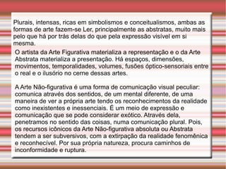 Plurais, intensas, ricas em simbolismos e conceitualismos, ambas as
formas de arte fazem-se Ler, principalmente as abstratas, muito mais
pelo que há por trás delas do que pela expressão visível em si
mesma.
 O artista da Arte Figurativa materializa a representação e o da Arte
 Abstrata materializa a presentação. Há espaços, dimensões,
 movimentos, temporalidades, volumes, fusões óptico-sensoriais entre
 o real e o ilusório no cerne dessas artes.

A Arte Não-figurativa é uma forma de comunicação visual peculiar:
comunica através dos sentidos, de um mental diferente, de uma
maneira de ver a própria arte tendo os reconhecimentos da realidade
como inexistentes e inessenciais. É um meio de expressão e
comunicação que se pode considerar exótico. Através dela,
penetramos no sentido das coisas, numa comunicação plural. Pois,
os recursos icônicos da Arte Não-figurativa absoluta ou Abstrata
tendem a ser subversivos, com a extirpação da realidade fenomênica
e reconhecível. Por sua própria natureza, procura caminhos de
inconformidade e ruptura.
 