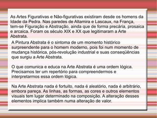 As Artes Figurativas e Não-figurativas existiram desde os homens da
Idade da Pedra. Nas paredes de Altamira e Lascaux, na França,
tem-se Figuração e Abstração, ainda que de forma precária, prosaica
e arcaica. Foram os século XIX e XX que legitimaram a Arte
Abstrata.
 A Pintura Abstrata é o sintoma de um momento histórico
 surpreendente para o homem moderno, pois foi num momento de
 mudança histórica, pós-revolução industrial e suas conseqüências
 que surgiu a Arte Abstrata.

O que comunica e educa na Arte Abstrata é uma ordem lógica.
Precisamos ter um repertório para compreendermos e
interpretarmos essa ordem lógica.

Na Arte Abstrata nada é fortuito, nada é aleatório, nada é arbitrário,
embora pareça. As linhas, as formas, as cores e outros elementos
visuais tem lugar determinado na composição. A alteração desses
elementos implica também numa alteração de valor.
 