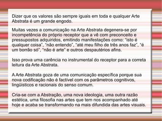 Dizer que os valores são sempre iguais em toda e qualquer Arte
Abstrata é um grande engodo.
Muitas vezes a comunicação na Arte Abstrata degenera-se por
incompetência do próprio receptor que a vê com preconceito e
pressupostos adquiridos, emitindo manifestações como: “isto é
qualquer coisa”, “não entendo”, “até meu filho de três anos faz”, “é
um borrão só”, “não é arte” e outros despautérios afins.

Isso prova uma carência no instrumental do receptor para a correta
leitura da Arte Abstrata.

A Arte Abstrata goza de uma comunicação específica porque sua
nova codificação não é factível com os parâmetros cognitivos,
lingüisticos e racionais do senso comum.

Cria-se com a Abstração, uma nova ideologia, uma outra razão
estética, uma filosofia nas artes que tem nos acompanhado até
hoje e acaba se transformando na mais difundida das artes visuais.
 