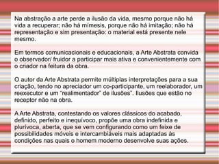 Na abstração a arte perde a ilusão da vida, mesmo porque não há
vida a recuperar; não há mímesis, porque não há imitação; não há
representação e sim presentação: o material está presente nele
mesmo.

Em termos comunicacionais e educacionais, a Arte Abstrata convida
o observador/ fruidor a participar mais ativa e convenientemente com
o criador na feitura da obra.

O autor da Arte Abstrata permite múltiplas interpretações para a sua
criação, tendo no apreciador um co-participante, um reelaborador, um
reexecutor e um “realimentador” de ilusões”. Ilusões que estão no
receptor não na obra.

A Arte Abstrata, contestando os valores clássicos do acabado,
definido, perfeito e inequívoco, propõe uma obra indefinida e
plurívoca, aberta, que se vem configurando como um feixe de
possibilidades móveis e intercambiáveis mais adaptadas às
condições nas quais o homem moderno desenvolve suas ações.
 