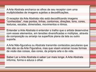 A Arte Abstrata encharca os olhos de seu receptor com uma
multplicidades de imagens sujeitas a decodificações.

O receptor da Arte Abstrata não está decodificando imagens
“conhecidas”, mas pontos, linhas, contornos, direções, tons, cores,
texturas, escalas, dimensões, movimentos e ritmos.

Entender a Arte Abstrata é entender o tralho que o artista desenvolve
com esses elementos, em tensões diversificadas e múltiplas, através
da composição ou arranjo na superfície plana da tela ou outro
suporte.

A Arte Não-figurativa ou Abstrata transmite conteúdos peculiares que
não são os da Arte Figurativa, mas que visam ensinar novas formas
de visão das coisas, das cores, da própria arte e da vida.

Saber Ler a Arte Abstrata é saber Ler mais longe. A Arte Abstrata
informa, forma e educa o olhar.
 