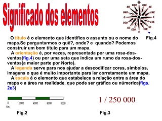 O  título  é o elemento que identifica o assunto ou o nome do mapa.Se perguntarmos o quê?, onde? e  quando? Podemos construir um bom título para um mapa. A  orientação  é, por vezes, representada por uma rosa-dos-ventos ( fig.4 ) ou por uma seta que indica um rumo da rosa-dos-ventos(a maior parte por Norte). A  legenda  serve para nos ajudar a descodificar cores, símbolos, imagens o que é muito importante para ler corretamente um mapa. A  escala  é o elemento que estabelece a relação entre a área do mapa e a área na realidade, que pode ser gráfica ou númerica( figs.   2e3 ) 1 / 250 000   Fig.4 Fig.2 Fig.3 Significado dos elementos 