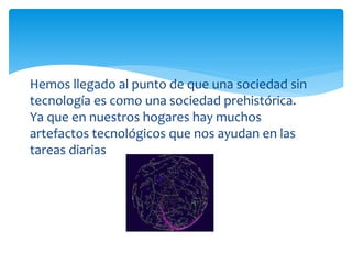 Hemos llegado al punto de que una sociedad sin
tecnología es como una sociedad prehistórica.
Ya que en nuestros hogares hay muchos
artefactos tecnológicos que nos ayudan en las
tareas diarias
 