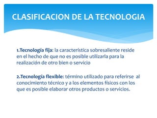 1.Tecnología fija: la característica sobresaliente reside
en el hecho de que no es posible utilizarla para la
realización de otro bien o servicio
2.Tecnología flexible: término utilizado para referirse al
conocimiento técnico y a los elementos físicos con los
que es posible elaborar otros productos o servicios.
CLASIFICACION DE LA TECNOLOGIA
 
