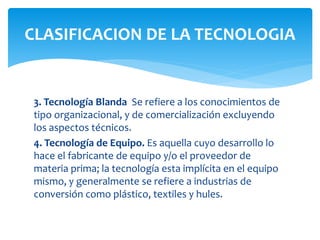 3. Tecnología Blanda Se refiere a los conocimientos de
tipo organizacional, y de comercialización excluyendo
los aspectos técnicos.
4. Tecnología de Equipo. Es aquella cuyo desarrollo lo
hace el fabricante de equipo y/o el proveedor de
materia prima; la tecnología esta implícita en el equipo
mismo, y generalmente se refiere a industrias de
conversión como plástico, textiles y hules.
CLASIFICACION DE LA TECNOLOGIA
 