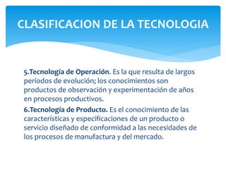 5.Tecnología de Operación. Es la que resulta de largos
períodos de evolución; los conocimientos son
productos de observación y experimentación de años
en procesos productivos.
6.Tecnología de Producto. Es el conocimiento de las
características y especificaciones de un producto o
servicio diseñado de conformidad a las necesidades de
los procesos de manufactura y del mercado.
CLASIFICACION DE LA TECNOLOGIA
 