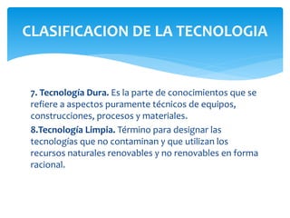 7. Tecnología Dura. Es la parte de conocimientos que se
refiere a aspectos puramente técnicos de equipos,
construcciones, procesos y materiales.
8.Tecnología Limpia. Término para designar las
tecnologías que no contaminan y que utilizan los
recursos naturales renovables y no renovables en forma
racional.
CLASIFICACION DE LA TECNOLOGIA
 
