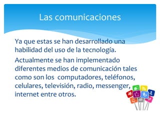 Ya que estas se han desarrollado una
habilidad del uso de la tecnología.
Actualmente se han implementado
diferentes medios de comunicación tales
como son los computadores, teléfonos,
celulares, televisión, radio, messenger,
internet entre otros.
Las comunicaciones
 