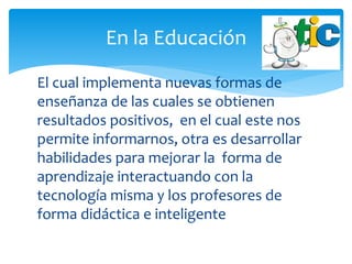 El cual implementa nuevas formas de
enseñanza de las cuales se obtienen
resultados positivos, en el cual este nos
permite informarnos, otra es desarrollar
habilidades para mejorar la forma de
aprendizaje interactuando con la
tecnología misma y los profesores de
forma didáctica e inteligente
En la Educación
 