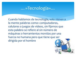 Cuando hablamos de tecnología, solo vienen a
la mente palabras como: computadoras,
celulares o juegos de videos, sin fijarnos que
esta palabra se refiere al sin número de
máquinas o herramientas movidas por una
fuerza no humana pero que tiene que ser
dirigida por el hombre
…»Tecnología»…
 
