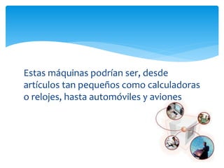 Estas máquinas podrían ser, desde
artículos tan pequeños como calculadoras
o relojes, hasta automóviles y aviones
 