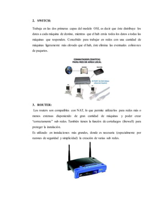 2. SWITCH:
Trabaja en las dos primeras capas del modelo OSI, es decir que éste distribuye los
datos a cada máquina de destino, mientras que el hub envía todos los datos a todas las
máquinas que responden. Concebido para trabajar en redes con una cantidad de
máquinas ligeramente más elevado que el hub, éste elimina las eventuales colisiones
de paquetes.
3. ROUTER:
Los routers son compatibles con NAT, lo que permite utilizarlos para redes más o
menos extensas disponiendo de gran cantidad de máquinas y poder crear
“correctamente” sub redes. También tienen la función de cortafuegos (firewall) para
proteger la instalación.
Es utilizado en instalaciones más grandes, donde es necesaria (especialmente por
razones de seguridad y simplicidad) la creación de varias sub redes.
 