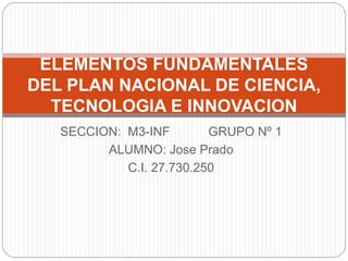SECCION: M3-INF GRUPO Nº 1
ALUMNO: Jose Prado
C.I. 27.730.250
ELEMENTOS FUNDAMENTALES
DEL PLAN NACIONAL DE CIENCIA,
TECNOLOGIA E INNOVACION
 