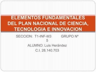 SECCION: T1-INF-M3 GRUPO Nº
5
ALUMNO: Luis Herández
C.I. 28.140.703
ELEMENTOS FUNDAMENTALES
DEL PLAN NACIONAL DE CIENCIA,
TECNOLOGIA E INNOVACION
 