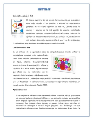 Sistema Operativo de Red:
El sistema operativo de red permite la interconexión de ordenadores
para poder acceder a los servicios y recursos. Las características
genéricas de un sistema operativo de red son, Conecta todos los
equipos y recursos de la red, gestión de usuarios centralizada,
proporciona seguridad, controlando el acceso a los datos y recursos. Un
ejemplo y el más conocido es Windows, sus ventajas son, es el que tiene
más software desarrollar, que es sencillo de usar y sus desventajas son,
El costo es muy alto, las nuevas versiones requieren muchos recursos.
Controladores de Red:
Es un enfoque de la seguridad en redes de computadoras que intenta unificar la
tecnología de seguridad en los equipos finales
(tales como antivirus, prevención de intrusión
en hosts, informes de vulnerabilidades),
usuario o sistema de autenticación y reforzar la
seguridad de la red de acceso. Algunas ventajas
que ofrece una red inalámbrica son las
siguientes: Estar basada en estándares y contar
con certificación Wi-Fi. , Instalación simple, Robusta y confiable, Escalabilidad, Facilidad de
uso. Las desventajas son las Interferencias,se puedenocasionarporteléfonosinalámbricos.Un
ejemplo son los drivers de audio Realtek AC97.
Aplicación de Red:
Es un conjunto de infraestructuras de comunicaciones y servicios básicos que conecta
las redes de las Administraciones Públicas, es una aplicación software que se codifica
en un lenguaje soportado por los navegadores web en la que se confía la ejecución al
navegador. Sus ventajas, ahorra tiempo, se pueden realizar tareas sencillas sin
necesidad de descargar ni instalar ningún programa. Sus desventajas son que
habitualmente ofrecen menos funcionalidades que las aplicaciones de escritorio. Se
 