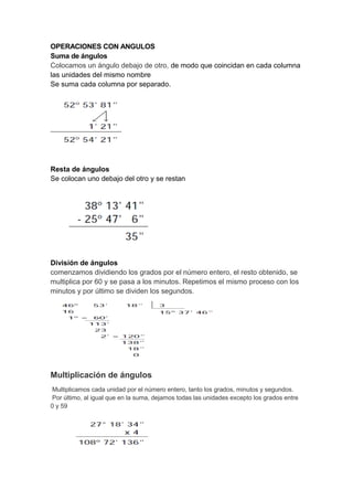 OPERACIONES CON ANGULOS
Suma de ángulos
Colocamos un ángulo debajo de otro, de modo que coincidan en cada columna
las unidades del mismo nombre
Se suma cada columna por separado.
Resta de ángulos
Se colocan uno debajo del otro y se restan
División de ángulos
comenzamos dividiendo los grados por el número entero, el resto obtenido, se
multiplica por 60 y se pasa a los minutos. Repetimos el mismo proceso con los
minutos y por último se dividen los segundos.
Multiplicación de ángulos
Multiplicamos cada unidad por el número entero, tanto los grados, minutos y segundos.
Por último, al igual que en la suma, dejamos todas las unidades excepto los grados entre
0 y 59
 