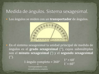  Los ángulos se miden con un transportador de ángulos.

 En el sistema sexagesimal la unidad principal de medida de

ángulos es el grado sexagesimal (), cuyos submúltiplos
son el minuto sexagesimal (‘) y el segundo sexagesimal
(‘’).
1 = 60’
1 ángulo completo = 360
1’ = 60’’
Correspondiente a una
circunferencia completa

 